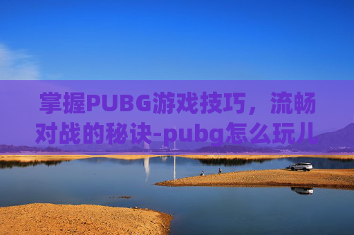 掌握PUBG游戏技巧，流畅对战的秘诀-pubg怎么玩儿