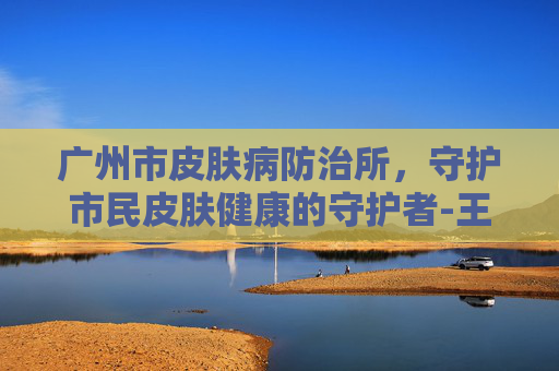 广州市皮肤病防治所，守护市民皮肤健康的守护者-王建琴广州市皮肤病防治所