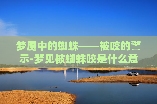 梦魇中的蜘蛛——被咬的警示-梦见被蜘蛛咬是什么意思 周公解梦