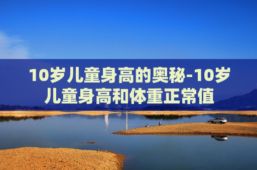 10岁儿童身高的奥秘-10岁儿童身高和体重正常值