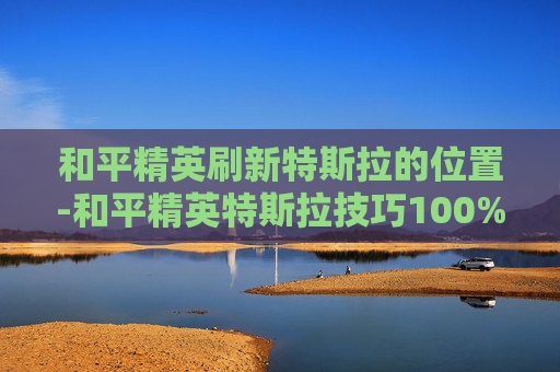 和平精英刷新特斯拉的位置-和平精英特斯拉技巧100%中