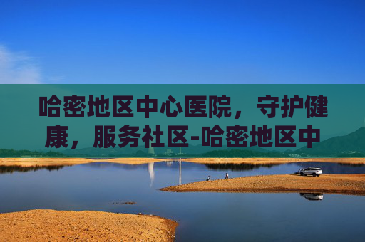 哈密地区中心医院，守护健康，服务社区-哈密地区中心医院上班时间