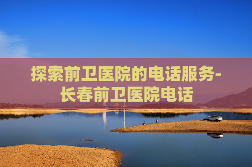 探索前卫医院的电话服务-长春前卫医院电话