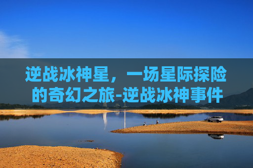 逆战冰神星，一场星际探险的奇幻之旅-逆战冰神事件