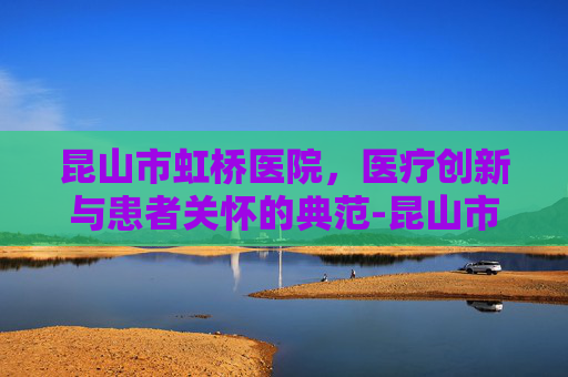 昆山市虹桥医院，医疗创新与患者关怀的典范-昆山市虹桥医院最新消息