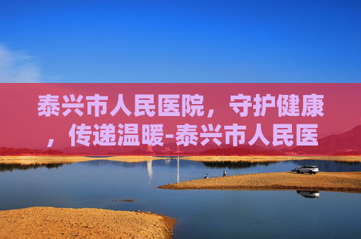 泰兴市人民医院，守护健康，传递温暖-泰兴市人民医院官网