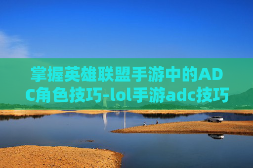 掌握英雄联盟手游中的ADC角色技巧-lol手游adc技巧
