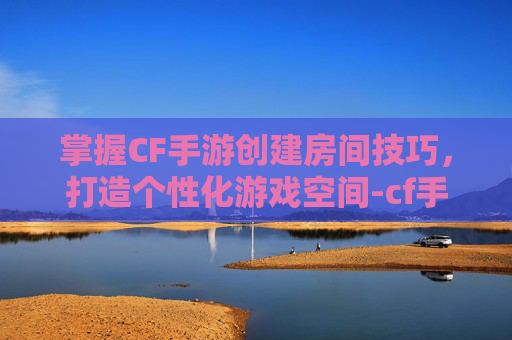 掌握CF手游创建房间技巧，打造个性化游戏空间-cf手游创建房间在哪