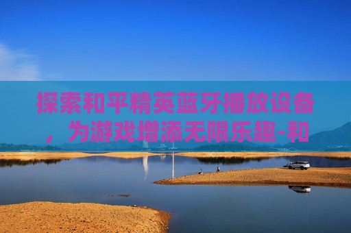 探索和平精英蓝牙播放设备，为游戏增添无限乐趣-和平精英蓝牙播放设备有哪些