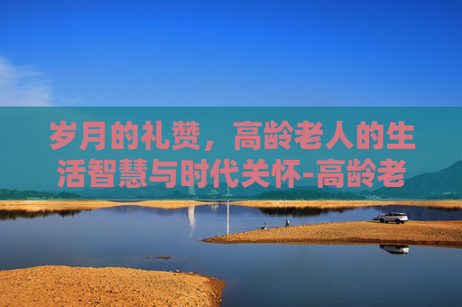 岁月的礼赞，高龄老人的生活智慧与时代关怀-高龄老人脚浮肿的原因