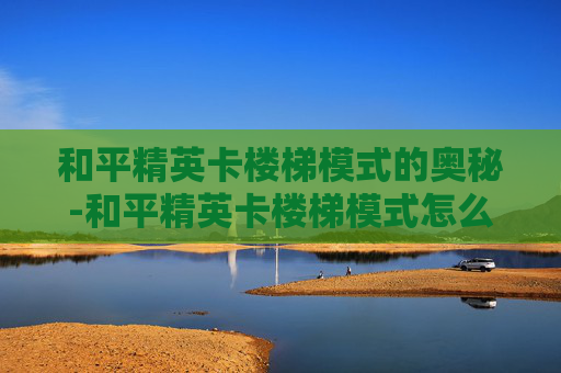 和平精英卡楼梯模式的奥秘-和平精英卡楼梯模式怎么解决
