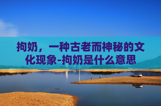 拘奶，一种古老而神秘的文化现象-拘奶是什么意思