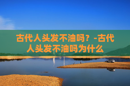 古代人头发不油吗？-古代人头发不油吗为什么