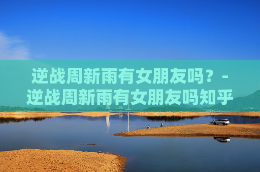 逆战周新雨有女朋友吗？-逆战周新雨有女朋友吗知乎