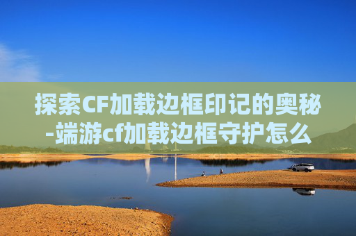 探索CF加载边框印记的奥秘-端游cf加载边框守护怎么获得