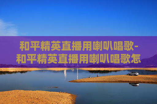 和平精英直播用喇叭唱歌-和平精英直播用喇叭唱歌怎么弄
