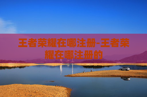 王者荣耀在哪注册-王者荣耀在哪注册的