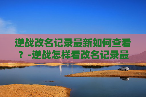 逆战改名记录最新如何查看？-逆战怎样看改名记录最新版本