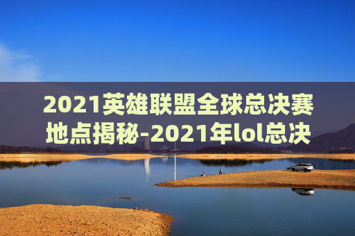 2021英雄联盟全球总决赛地点揭秘-2021年lol总决赛在哪个城市举行