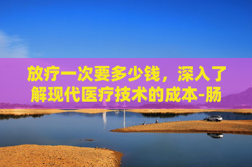 放疗一次要多少钱，深入了解现代医疗技术的成本-肠癌放疗一次要多少钱