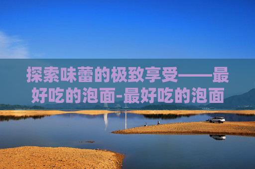 探索味蕾的极致享受——最好吃的泡面-最好吃的泡面排行榜前十名