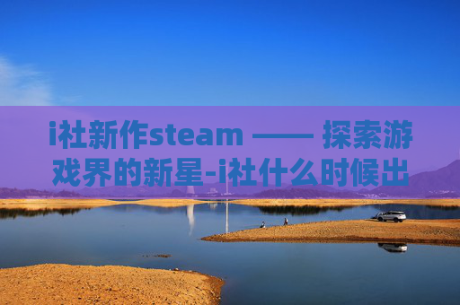 i社新作steam —— 探索游戏界的新星-i社什么时候出新游