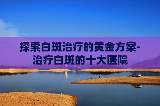 探索白斑治疗的黄金方案-治疗白斑的十大医院
