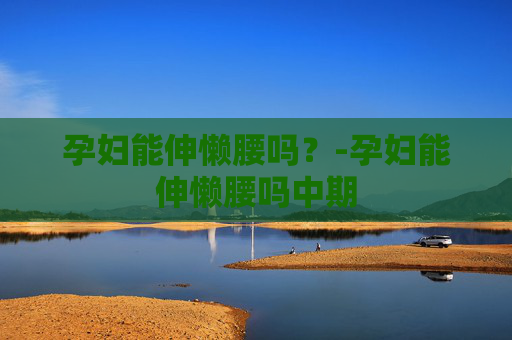 孕妇能伸懒腰吗？-孕妇能伸懒腰吗中期