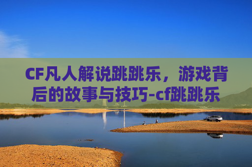CF凡人解说跳跳乐，游戏背后的故事与技巧-cf跳跳乐视频大全