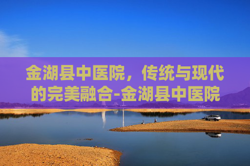 金湖县中医院，传统与现代的完美融合-金湖县中医院官网