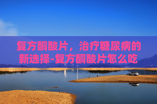 复方酮酸片，治疗糖尿病的新选择-复方酮酸片怎么吃