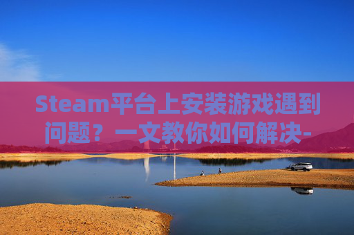 Steam平台上安装游戏遇到问题？一文教你如何解决-steam安装不了游戏怎么办