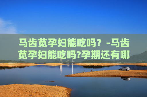 马齿苋孕妇能吃吗？-马齿苋孕妇能吃吗?孕期还有哪些野菜需要谨慎食用?