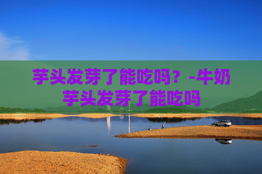 芋头发芽了能吃吗？-牛奶芋头发芽了能吃吗