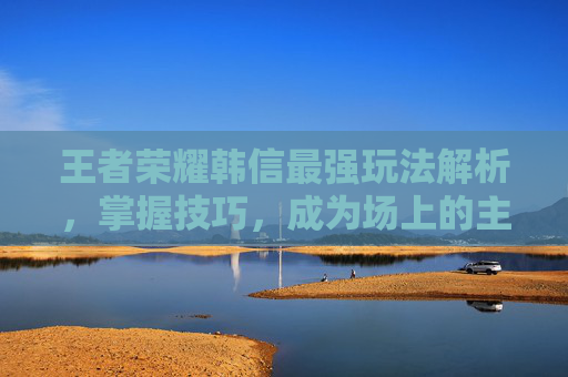 王者荣耀韩信最强玩法解析，掌握技巧，成为场上的主宰-王者荣耀韩信最强法玩什么英雄