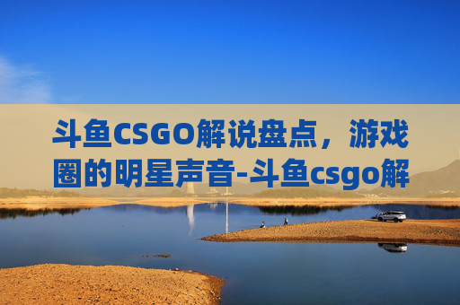 斗鱼CSGO解说盘点，游戏圈的明星声音-斗鱼csgo解说有哪些主播