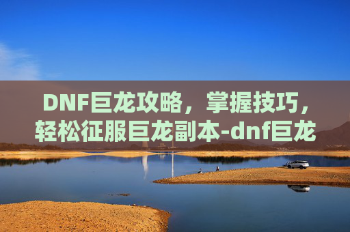 DNF巨龙攻略，掌握技巧，轻松征服巨龙副本-dnf巨龙玩法