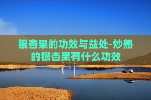 银杏果的功效与益处-炒熟的银杏果有什么功效