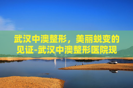 武汉中澳整形，美丽蜕变的见证-武汉中澳整形医院现在改名为什么?地址在哪?
