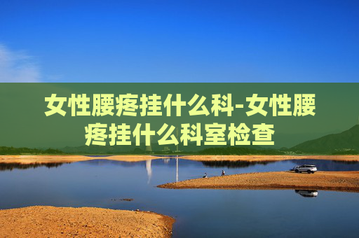 女性腰疼挂什么科-女性腰疼挂什么科室检查