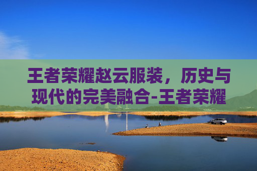 王者荣耀赵云服装，历史与现代的完美融合-王者荣耀赵云服装图片