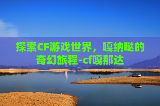 探索CF游戏世界，嘎纳哒的奇幻旅程-cf嘎那达