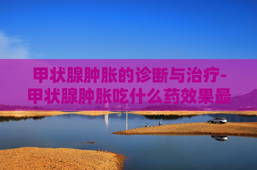 甲状腺肿胀的诊断与治疗-甲状腺肿胀吃什么药效果最好