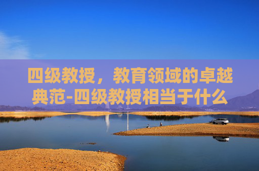 四级教授，教育领域的卓越典范-四级教授相当于什么级别