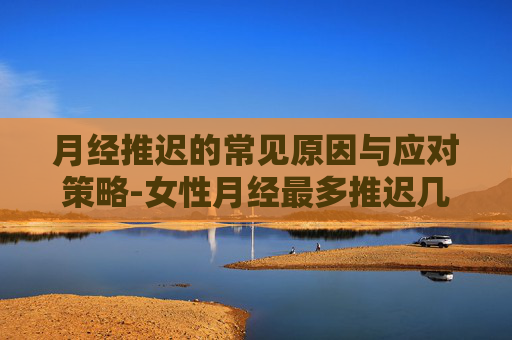 月经推迟的常见原因与应对策略-女性月经最多推迟几天