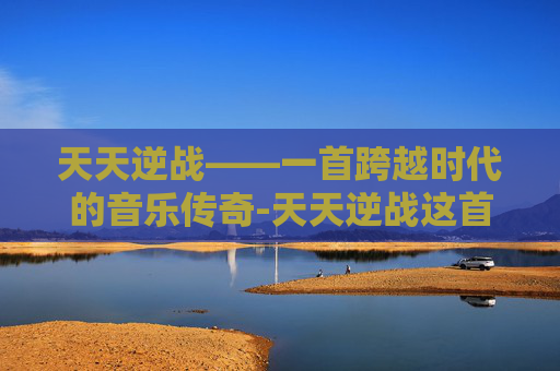 天天逆战——一首跨越时代的音乐传奇-天天逆战这首歌是谁唱的