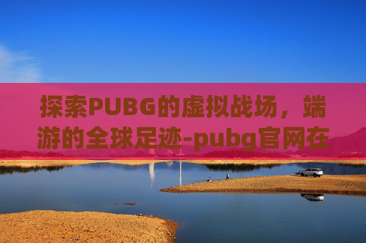 探索PUBG的虚拟战场，端游的全球足迹-pubg官网在哪里