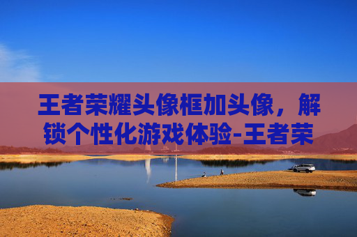 王者荣耀头像框加头像，解锁个性化游戏体验-王者荣耀头像框加头像框