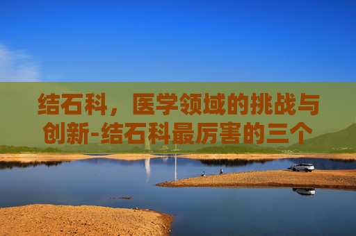 结石科，医学领域的挑战与创新-结石科最厉害的三个医院