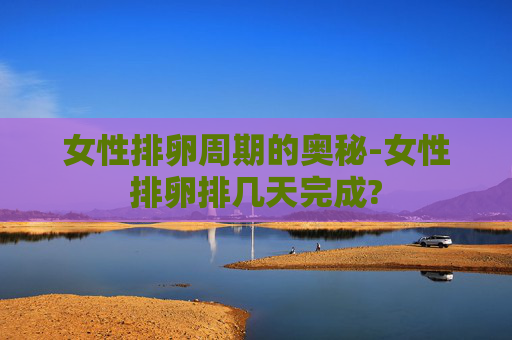 女性排卵周期的奥秘-女性排卵排几天完成?